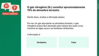 2025_EM_V1
Pause e responda
O gás nitrogênio (N ) constitui aproximadamente
₂
78% da atmosfera terrestre.
Diante disso, analise a afirmação abaixo:
Por ser um gás abundante na atmosfera terrestre, o gás
nitrogênio possui fácil absorção pela maioria dos seres vivos,
inclusive as algas azuis e as bactérias nitrificantes.
A afirmação é:
Verdadeira Falsa
 