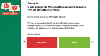 2025_EM_V1
Pause e responda
Correção
O gás nitrogênio (N ) constitui aproximadamente
₂
78% da atmosfera terrestre.
Diante disso, analise a afirmação abaixo:
Por ser um gás abundante na atmosfera terrestre, o gás
nitrogênio possui fácil absorção pela maioria dos seres vivos,
inclusive as algas azuis e as bactérias nitrificantes.
A afirmação é:
Verdadeira Falsa
 