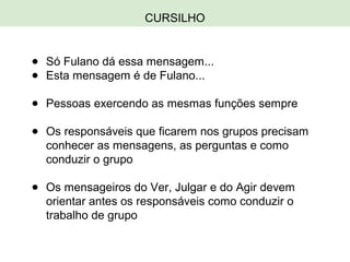 CURSILHO
● Só Fulano dá essa mensagem...
● Esta mensagem é de Fulano...
● Pessoas exercendo as mesmas funções sempre
● Os responsáveis que ficarem nos grupos precisam
conhecer as mensagens, as perguntas e como
conduzir o grupo
● Os mensageiros do Ver, Julgar e do Agir devem
orientar antes os responsáveis como conduzir o
trabalho de grupo
 