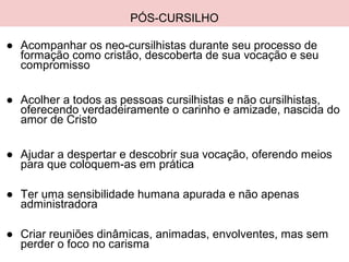 PÓS-CURSILHO
● Acompanhar os neo-cursilhistas durante seu processo de
formação como cristão, descoberta de sua vocação e seu
compromisso
● Acolher a todos as pessoas cursilhistas e não cursilhistas,
oferecendo verdadeiramente o carinho e amizade, nascida do
amor de Cristo
● Ajudar a despertar e descobrir sua vocação, oferendo meios
para que coloquem-as em prática
● Ter uma sensibilidade humana apurada e não apenas
administradora
● Criar reuniões dinâmicas, animadas, envolventes, mas sem
perder o foco no carisma
 