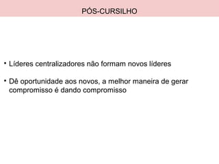 PÓS-CURSILHO

Líderes centralizadores não formam novos líderes

Dê oportunidade aos novos, a melhor maneira de gerar
compromisso é dando compromisso
 
