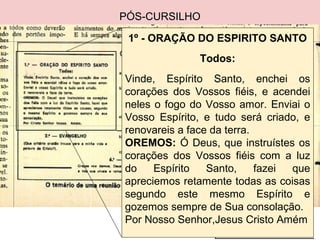 PÓS-CURSILHO
1º - ORAÇÃO DO ESPIRITO SANTO
Todos:
Vinde, Espírito Santo, enchei os
corações dos Vossos fiéis, e acendei
neles o fogo do Vosso amor. Enviai o
Vosso Espírito, e tudo será criado, e
renovareis a face da terra.
OREMOS: Ó Deus, que instruístes os
corações dos Vossos fiéis com a luz
do Espírito Santo, fazei que
apreciemos retamente todas as coisas
segundo este mesmo Espírito e
gozemos sempre de Sua consolação.
Por Nosso Senhor,Jesus Cristo Amém
 