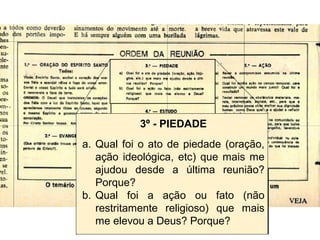 3º - PIEDADE
a. Qual foi o ato de piedade (oração,
ação ideológica, etc) que mais me
ajudou desde a última reunião?
Porque?
b. Qual foi a ação ou fato (não
restritamente religioso) que mais
me elevou a Deus? Porque?
 