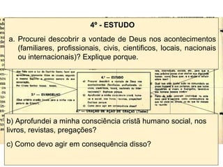 4º - ESTUDO
a. Procurei descobrir a vontade de Deus nos acontecimentos
(familiares, profissionais, civis, cientificos, locais, nacionais
ou internacionais)? Explique porque.
b) Aprofundei a minha consciência cristã humano social, nos
livros, revistas, pregações?
c) Como devo agir em consequência disso?
 