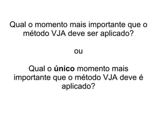 Qual o momento mais importante que o
método VJA deve ser aplicado?
ou
Qual o único momento mais
importante que o método VJA deve é
aplicado?
 