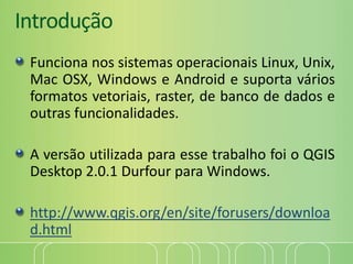 Introdução
Funciona nos sistemas operacionais Linux, Unix,
Mac OSX, Windows e Android e suporta vários
formatos vetoriais, raster, de banco de dados e
outras funcionalidades.
A versão utilizada para esse trabalho foi o QGIS
Desktop 2.0.1 Durfour para Windows.
http://www.qgis.org/en/site/forusers/downloa
d.html
 