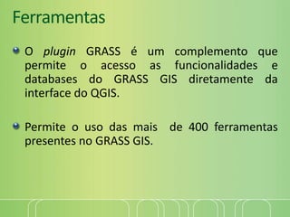 Ferramentas
O plugin GRASS é um complemento que
permite o acesso as funcionalidades e
databases do GRASS GIS diretamente da
interface do QGIS.
Permite o uso das mais de 400 ferramentas
presentes no GRASS GIS.
 