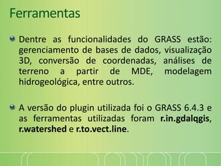 Ferramentas
Dentre as funcionalidades do GRASS estão:
gerenciamento de bases de dados, visualização
3D, conversão de coordenadas, análises de
terreno a partir de MDE, modelagem
hidrogeológica, entre outros.
A versão do plugin utilizada foi o GRASS 6.4.3 e
as ferramentas utilizadas foram r.in.gdalqgis,
r.watershed e r.to.vect.line.
 