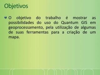 Objetivos
O objetivo do trabalho é mostrar as
possibilidades do uso do Quantum GIS em
geoprocessamento, pela utilização de algumas
de suas ferramentas para a criação de um
mapa.
 