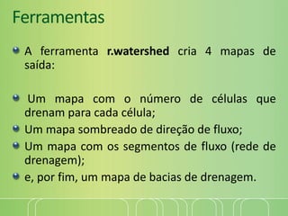 Ferramentas
A ferramenta r.watershed cria 4 mapas de
saída:
Um mapa com o número de células que
drenam para cada célula;
Um mapa sombreado de direção de fluxo;
Um mapa com os segmentos de fluxo (rede de
drenagem);
e, por fim, um mapa de bacias de drenagem.
 