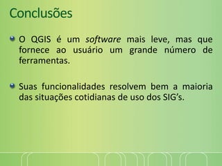 Conclusões
O QGIS é um software mais leve, mas que
fornece ao usuário um grande número de
ferramentas.
Suas funcionalidades resolvem bem a maioria
das situações cotidianas de uso dos SIG’s.
 