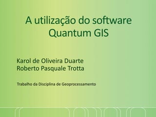 A utilização do software
Quantum GIS
Karol de Oliveira Duarte
Roberto Pasquale Trotta
Trabalho da Disciplina de Geoprocessamento
 