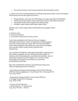 Cara bermain kurang variatif, kurang imajinatif, dan kurang dapat meniru.

3. Adanya suatu pola yang dipertahankan dan diulang-ulang dalam perilaku, minat, dan kegiatan.
Minimal harus ada satu dari gejala di bawah ini:

       Mempertahankan satu minat atau lebih dengan cara yang sangat khas dan berlebihan.
       Terpaku pada suatu kegiatan yang ritualistik atau rutinitas yang tidak ada gunanya.
       Ada gerakan-gerakan aneh yang khas dan diulang-ulang.
       Seringkali sangat terpukau pada bagian-bagian benda.

Sebelum umur 3 tahun tampak adanya keterlambatan atau gangguan dalam
bidang:

a. interaksi sosial,
b. bicara dan berbahasa,
c. cara bermain yang monoton, kurang variatif.

Autis bukan disebabkan oleh Sindroma Rett atau Gangguan
Disintegratif Masa Kanak. Namun, kemungkinan kesalahan diagnosis
selalu ada, terutama pada autis ringan. Hal ini biasanya disebabkan
karena adanya gangguan atau penyakit lain yang menyertai gangguan
autis yang ada, seperti retardasi mental yang berat atau
hiperaktivitas.

Autis memiliki kemungkinan untuk dapat disembuhkan, tergantung dari
berat tidaknya gangguan yang ada. Berdasarkan kabar terakhir, di
Indonesia ada 2 penyandang autis yang berhasil disembuhkan, dan kini
dapat hidup dengan normal dan berprestasi. Di Amerika, dimana
penyandang autis ditangani secara lebih serius, persentase
kesembuhannya lebih besar.

Bila Anda membutuhkan informasi yang lebih detail tentang autis,
silakan menghubungi alamat di bawah ini:

- Pusat Pelayanan Gangguan Perkembangan Anak Fakultas Psikologi
(P2GPA) Unika Soegijapranata Jl. Imam Bonjol 186 A, Semarang 50132
Telp. (024) 554613

- Perkumpulan Orangtua Pembina Anak Autistik (POPAA)
Jl. Erlangga Tengah III/34, Semarang
Telp. (024) 313083

- Yayasan Autisma Indonesia
Jl. Buncit Raya No. 55, Jakarta Pusat
Telp. (021) 7971945 – 7991355
 