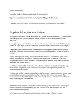 Sumber diambil dari:

Kumpulan Artikel Psikologi yang terdapat di Situs Angelfire

http://www.angelfire.com/mt/matrixs/psikologi.htm#Mengenal%20Autisme


Read more: http://doktersehat.com/mengenal-autis-dan-ciri-ciri-nya/#ixzz2OPwDqkHS




Penyebab, Faktor, dan Jenis Autisme
Seorang pakar kesehatan, Neil K. Kaneshiro, MD., MHA., menyebutkan bahwa "Autisme adalah
sebuah kondisi fisik yang berhubungan dengan kelainan secara biologis dan kinerja otak
seseorang."

Seorang bayi yang baru lahir tidak bisa divonis bahwa ia menderita autisme ketika lahir, karena
kondisi ini hanya dapat diketahui ketika anak tersebut menginjak tahun kedua dalam hidupnya.

Kebanyakan orang tua menganggap bahwa anaknya tersebut menderita autisme dikarenakan
pemberian vaksin dan juga obat-obatan yang telah menyebabkan anaknya menderita kelainan
tersebut.

Namun, beberapa studi tentang autisme menyebutkan bahwa hal tersebut tidak benar adanya.
Bahkan, The American Academy of Pediatrics dan The Institute of Medicine (IOM) juga
membenarkan bahwa seorang anak yang terjangkit autisme bukanlah dikarenakan pemberian
vaksin dan obat-obatan lainnya.

Akan tetapi, autisme lebih dikarenakan oleh kelainan pada kromosom anak tersebut dan juga
permasalahan yang terjadi pada sistem saraf (neurological) dan juga faktor genetik atau
keturunan dari anak tersebut.

Terdapat pula sumber yang mengatakan bahwa ada kecurigaan yang menyebabkan seorang anak
menderita kelainan autisme namun hal tersebut belum terbukti kebenarannya, yaitu diet,
keracunan merkuri, ketidakmampuan tubuh dalam mengkonsumsi vitamin dan mineral tertentu,
sensitif terhadap jenis vaksin tertentu.



Berdasarkan bukti yang ada, kebanyakan anak laki-laki yang menderita autisme dibandingkan
dengan wanita dan terdapat beberapa jenis dari kelainan dalam perkembangan fisik dari
seseorang itu sendiri, misalnya :

1. Asperger syndrome, layaknya autisme, namun perkembangan bahasanya normal.
 
