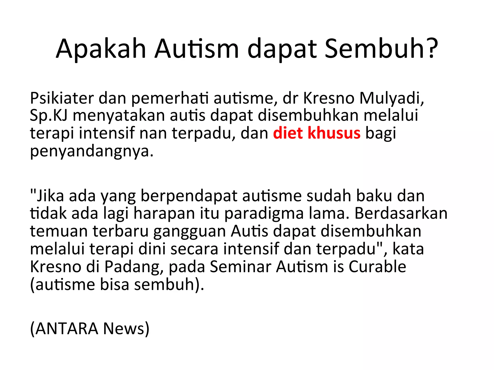 Apakah 
Au8sm 
dapat 
Sembuh? 
Psikiater 
dan 
pemerha8 
au8sme, 
dr 
Kresno 
Mulyadi, 
Sp.KJ 
menyatakan 
au8s 
dapat 
disembuhkan 
melalui 
terapi 
intensif 
nan 
terpadu, 
dan 
diet 
khusus 
bagi 
penyandangnya. 
"Jika 
ada 
yang 
berpendapat 
au8sme 
sudah 
baku 
dan 
8dak 
ada 
lagi 
harapan 
itu 
paradigma 
lama. 
Berdasarkan 
temuan 
terbaru 
gangguan 
Au8s 
dapat 
disembuhkan 
melalui 
terapi 
dini 
secara 
intensif 
dan 
terpadu", 
kata 
Kresno 
di 
Padang, 
pada 
Seminar 
Au8sm 
is 
Curable 
(au8sme 
bisa 
sembuh). 
(ANTARA 
News) 
 