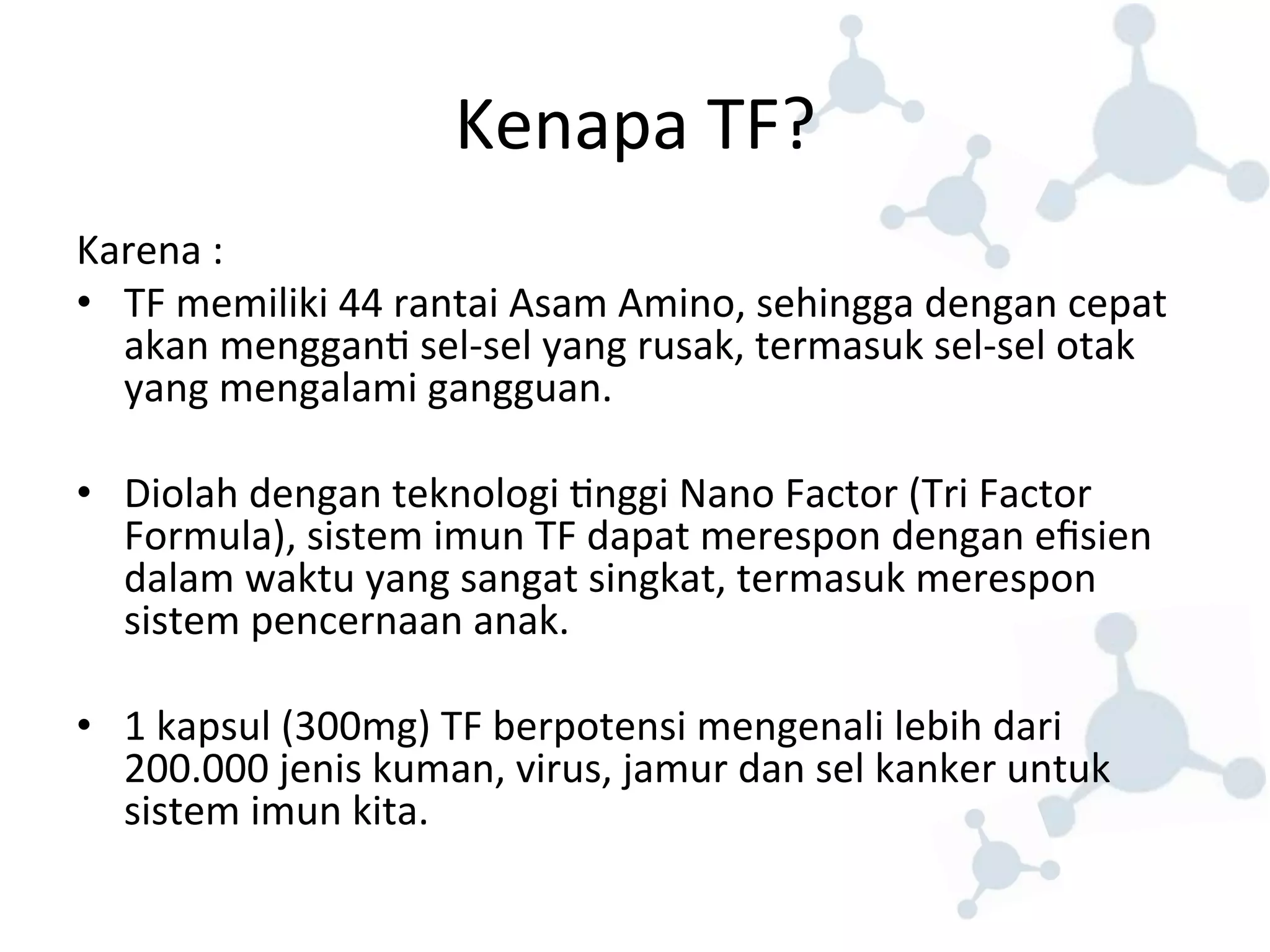 Kenapa 
TF? 
Karena 
: 
• TF 
memiliki 
44 
rantai 
Asam 
Amino, 
sehingga 
dengan 
cepat 
akan 
menggan8 
sel-­‐sel 
yang 
rusak, 
termasuk 
sel-­‐sel 
otak 
yang 
mengalami 
gangguan. 
• Diolah 
dengan 
teknologi 
8nggi 
Nano 
Factor 
(Tri 
Factor 
Formula), 
sistem 
imun 
TF 
dapat 
merespon 
dengan 
efisien 
dalam 
waktu 
yang 
sangat 
singkat, 
termasuk 
merespon 
sistem 
pencernaan 
anak. 
• 1 
kapsul 
(300mg) 
TF 
berpotensi 
mengenali 
lebih 
dari 
200.000 
jenis 
kuman, 
virus, 
jamur 
dan 
sel 
kanker 
untuk 
sistem 
imun 
kita. 
 