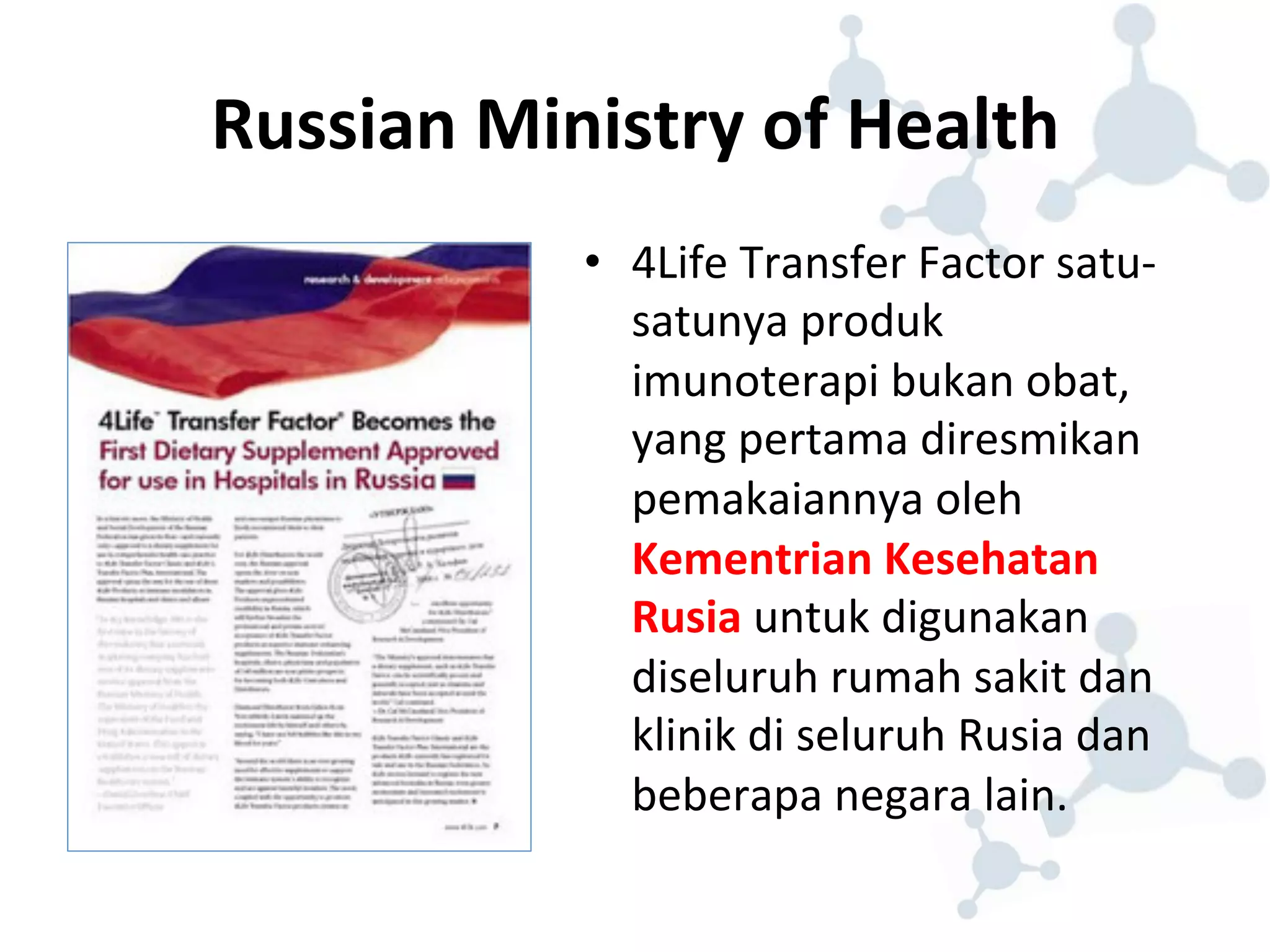 Russian 
Ministry 
of 
Health 
• 4Life 
Transfer 
Factor 
satu-­‐ 
satunya 
produk 
imunoterapi 
bukan 
obat, 
yang 
pertama 
diresmikan 
pemakaiannya 
oleh 
Kementrian 
Kesehatan 
Rusia 
untuk 
digunakan 
diseluruh 
rumah 
sakit 
dan 
klinik 
di 
seluruh 
Rusia 
dan 
beberapa 
negara 
lain. 
 