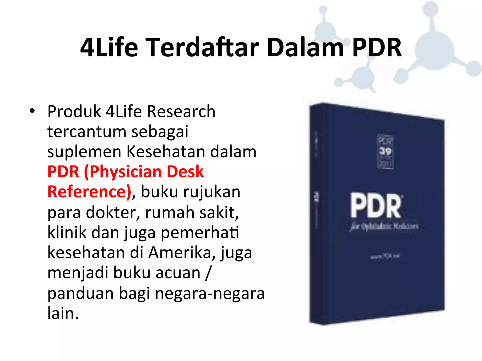 4Life 
TerdaHar 
Dalam 
PDR 
• Produk 
4Life 
Research 
tercantum 
sebagai 
suplemen 
Kesehatan 
dalam 
PDR 
(Physician 
Desk 
Reference), 
buku 
rujukan 
para 
dokter, 
rumah 
sakit, 
klinik 
dan 
juga 
pemerha8 
kesehatan 
di 
Amerika, 
juga 
menjadi 
buku 
acuan 
/ 
panduan 
bagi 
negara-­‐negara 
lain. 
 