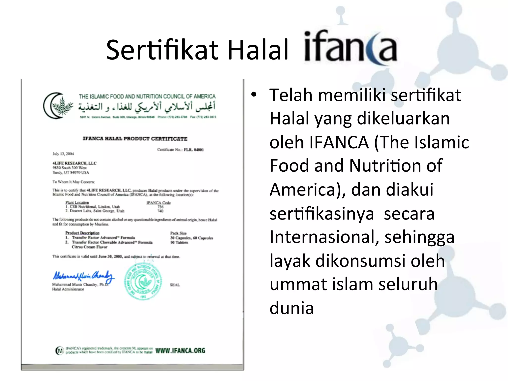 Ser8fikat 
Halal 
• Telah 
memiliki 
ser8fikat 
Halal 
yang 
dikeluarkan 
oleh 
IFANCA 
(The 
Islamic 
Food 
and 
Nutri8on 
of 
America), 
dan 
diakui 
ser8fikasinya 
secara 
Internasional, 
sehingga 
layak 
dikonsumsi 
oleh 
ummat 
islam 
seluruh 
dunia 
 