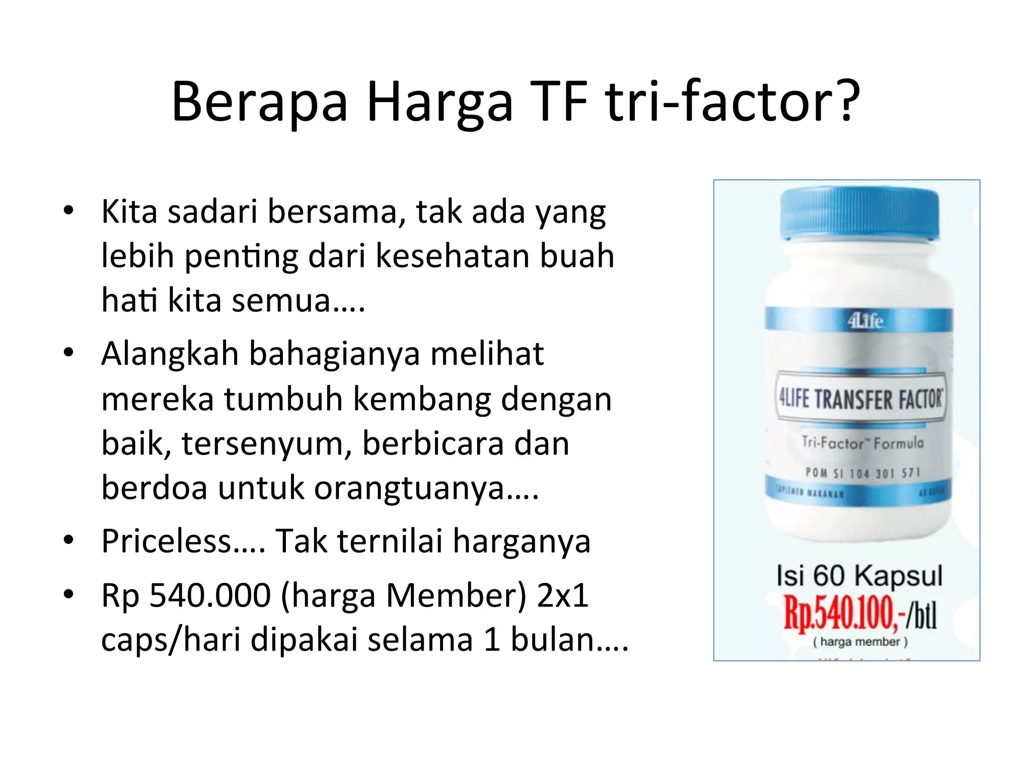 Berapa 
Harga 
TF 
tri-­‐factor? 
• Kita 
sadari 
bersama, 
tak 
ada 
yang 
lebih 
pen8ng 
dari 
kesehatan 
buah 
ha8 
kita 
semua…. 
• Alangkah 
bahagianya 
melihat 
mereka 
tumbuh 
kembang 
dengan 
baik, 
tersenyum, 
berbicara 
dan 
berdoa 
untuk 
orangtuanya…. 
• Priceless…. 
Tak 
ternilai 
harganya 
• Rp 
540.000 
(harga 
Member) 
2x1 
caps/hari 
dipakai 
selama 
1 
bulan…. 
 