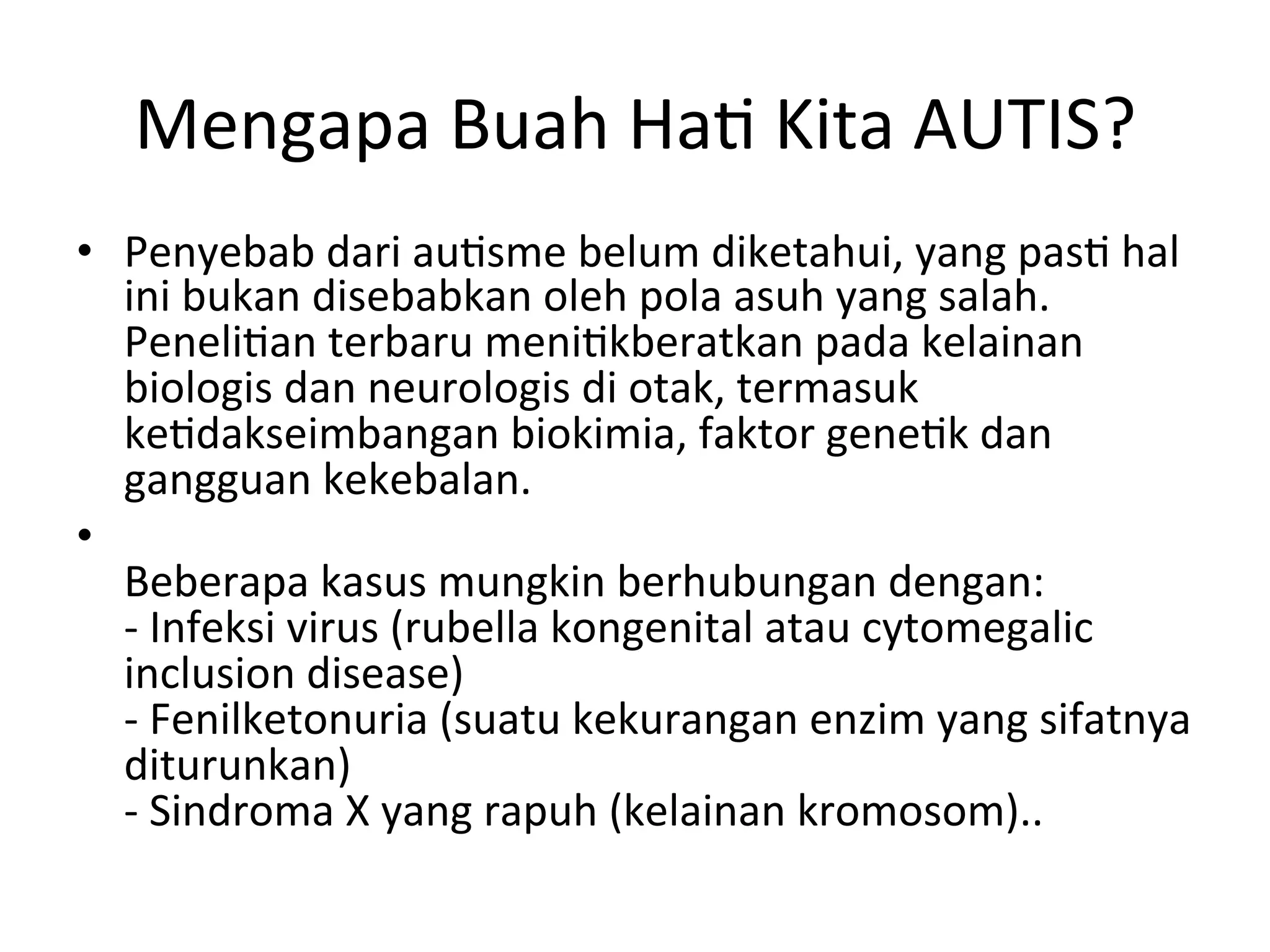 Mengapa 
Buah 
Ha8 
Kita 
AUTIS? 
• Penyebab 
dari 
au8sme 
belum 
diketahui, 
yang 
pas8 
hal 
ini 
bukan 
disebabkan 
oleh 
pola 
asuh 
yang 
salah. 
Peneli8an 
terbaru 
meni8kberatkan 
pada 
kelainan 
biologis 
dan 
neurologis 
di 
otak, 
termasuk 
ke8dakseimbangan 
biokimia, 
faktor 
gene8k 
dan 
gangguan 
kekebalan. 
• 
Beberapa 
kasus 
mungkin 
berhubungan 
dengan: 
-­‐ 
Infeksi 
virus 
(rubella 
kongenital 
atau 
cytomegalic 
inclusion 
disease) 
-­‐ 
Fenilketonuria 
(suatu 
kekurangan 
enzim 
yang 
sifatnya 
diturunkan) 
-­‐ 
Sindroma 
X 
yang 
rapuh 
(kelainan 
kromosom).. 
 