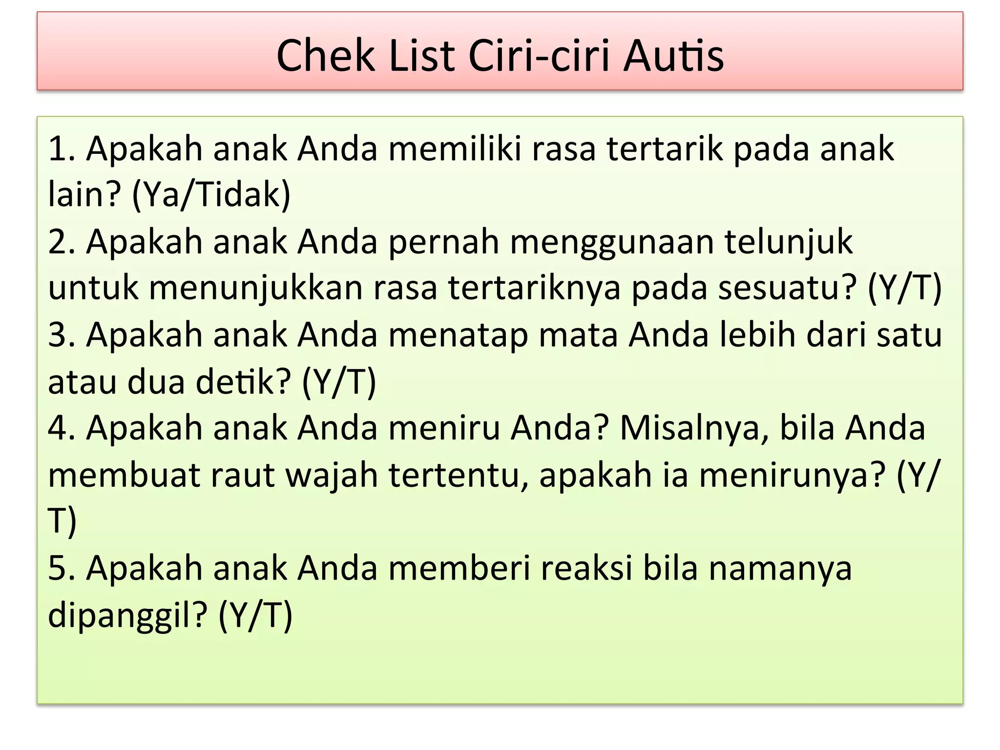 Chek 
List 
Ciri-­‐ciri 
Au8s 
1. 
Apakah 
anak 
Anda 
memiliki 
rasa 
tertarik 
pada 
anak 
lain? 
(Ya/Tidak) 
2. 
Apakah 
anak 
Anda 
pernah 
menggunaan 
telunjuk 
untuk 
menunjukkan 
rasa 
tertariknya 
pada 
sesuatu? 
(Y/T) 
3. 
Apakah 
anak 
Anda 
menatap 
mata 
Anda 
lebih 
dari 
satu 
atau 
dua 
de8k? 
(Y/T) 
4. 
Apakah 
anak 
Anda 
meniru 
Anda? 
Misalnya, 
bila 
Anda 
membuat 
raut 
wajah 
tertentu, 
apakah 
ia 
menirunya? 
(Y/ 
T) 
5. 
Apakah 
anak 
Anda 
memberi 
reaksi 
bila 
namanya 
dipanggil? 
(Y/T) 
 