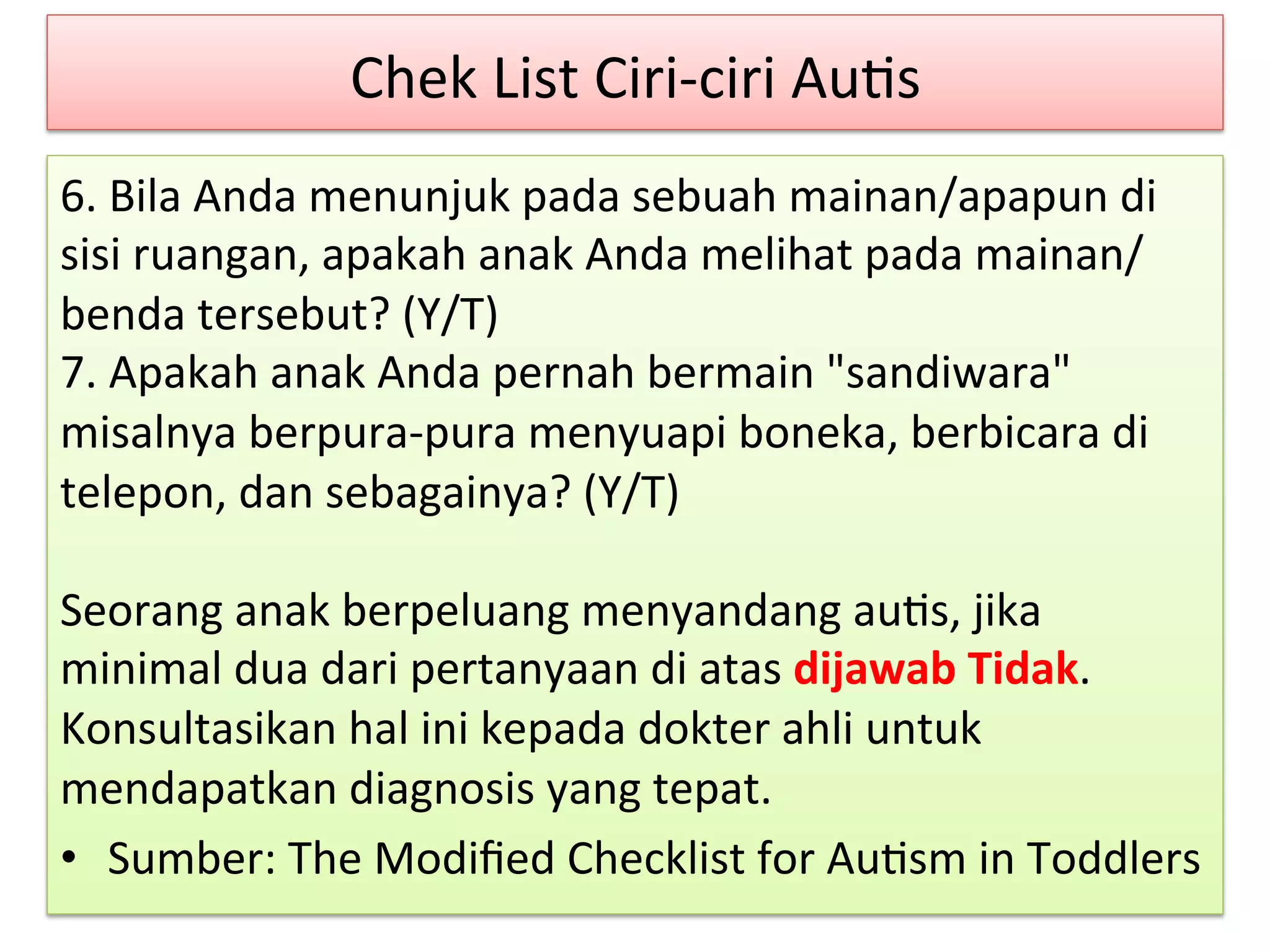 Chek 
List 
Ciri-­‐ciri 
Au8s 
6. 
Bila 
Anda 
menunjuk 
pada 
sebuah 
mainan/apapun 
di 
sisi 
ruangan, 
apakah 
anak 
Anda 
melihat 
pada 
mainan/ 
benda 
tersebut? 
(Y/T) 
7. 
Apakah 
anak 
Anda 
pernah 
bermain 
"sandiwara" 
misalnya 
berpura-­‐pura 
menyuapi 
boneka, 
berbicara 
di 
telepon, 
dan 
sebagainya? 
(Y/T) 
Seorang 
anak 
berpeluang 
menyandang 
au8s, 
jika 
minimal 
dua 
dari 
pertanyaan 
di 
atas 
dijawab 
Tidak. 
Konsultasikan 
hal 
ini 
kepada 
dokter 
ahli 
untuk 
mendapatkan 
diagnosis 
yang 
tepat. 
• Sumber: 
The 
Modified 
Checklist 
for 
Au8sm 
in 
Toddlers 
 