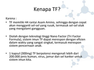 Kenapa 
TF? 
Karena 
: 
• TF 
memiliki 
44 
rantai 
Asam 
Amino, 
sehingga 
dengan 
cepat 
akan 
menggan8 
sel-­‐sel 
yang 
rusak, 
termasuk 
sel-­‐sel 
otak 
yang 
mengalami 
gangguan. 
• Diolah 
dengan 
teknologi 
8nggi 
Nano 
Factor 
(Tri 
Factor 
Formula), 
sistem 
imun 
TF 
dapat 
merespon 
dengan 
efisien 
dalam 
waktu 
yang 
sangat 
singkat, 
termasuk 
merespon 
sistem 
pencernaan 
anak. 
• 1 
kapsul 
(300mg) 
TF 
berpotensi 
mengenali 
lebih 
dari 
200.000 
jenis 
kuman, 
virus, 
jamur 
dan 
sel 
kanker 
untuk 
sistem 
imun 
kita. 
 