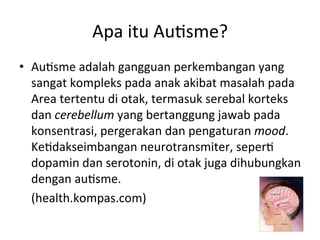 Apa 
itu 
Au8sme? 
• Au8sme 
adalah 
gangguan 
perkembangan 
yang 
sangat 
kompleks 
pada 
anak 
akibat 
masalah 
pada 
Area 
tertentu 
di 
otak, 
termasuk 
serebal 
korteks 
dan 
cerebellum 
yang 
bertanggung 
jawab 
pada 
konsentrasi, 
pergerakan 
dan 
pengaturan 
mood. 
Ke8dakseimbangan 
neurotransmiter, 
seper8 
dopamin 
dan 
serotonin, 
di 
otak 
juga 
dihubungkan 
dengan 
au8sme. 
(health.kompas.com) 
 