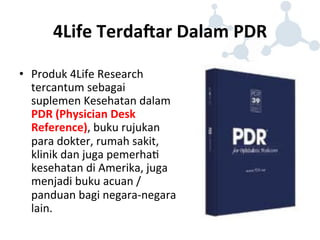 4Life 
TerdaHar 
Dalam 
PDR 
• Produk 
4Life 
Research 
tercantum 
sebagai 
suplemen 
Kesehatan 
dalam 
PDR 
(Physician 
Desk 
Reference), 
buku 
rujukan 
para 
dokter, 
rumah 
sakit, 
klinik 
dan 
juga 
pemerha8 
kesehatan 
di 
Amerika, 
juga 
menjadi 
buku 
acuan 
/ 
panduan 
bagi 
negara-­‐negara 
lain. 
 