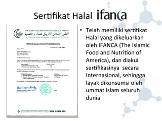 Ser8fikat 
Halal 
• Telah 
memiliki 
ser8fikat 
Halal 
yang 
dikeluarkan 
oleh 
IFANCA 
(The 
Islamic 
Food 
and 
Nutri8on 
of 
America), 
dan 
diakui 
ser8fikasinya 
secara 
Internasional, 
sehingga 
layak 
dikonsumsi 
oleh 
ummat 
islam 
seluruh 
dunia 
 