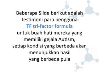 Beberapa 
Slide 
berikut 
adalah 
tes8moni 
para 
pengguna 
TF 
tri-­‐factor 
formula 
untuk 
buah 
ha8 
mereka 
yang 
memiliki 
gejala 
Au8sm, 
se8ap 
kondisi 
yang 
berbeda 
akan 
menunjukkan 
hasil 
yang 
berbeda 
pula 
 