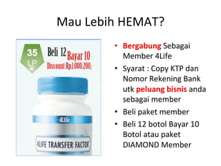 Mau 
Lebih 
HEMAT? 
• Bergabung 
Sebagai 
Member 
4Life 
• Syarat 
: 
Copy 
KTP 
dan 
Nomor 
Rekening 
Bank 
utk 
peluang 
bisnis 
anda 
sebagai 
member 
• Beli 
paket 
member 
• Beli 
12 
botol 
Bayar 
10 
Botol 
atau 
paket 
DIAMOND 
Member 
 