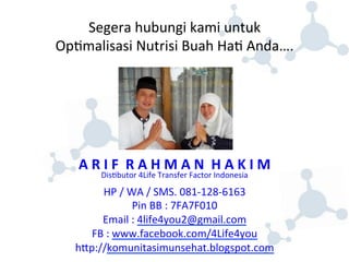 Segera 
hubungi 
kami 
untuk 
Op8malisasi 
Nutrisi 
Buah 
Ha8 
Anda…. 
A 
R 
I 
F 
R 
A 
H 
M 
A 
N 
H 
A 
K 
I 
M 
Dis8butor 
4Life 
Transfer 
Factor 
Indonesia 
HP 
/ 
WA 
/ 
SMS. 
081-­‐128-­‐6163 
Pin 
BB 
: 
7FA7F010 
Email 
: 
4life4you2@gmail.com 
FB 
: 
www.facebook.com/4Life4you 
hjp://komunitasimunsehat.blogspot.com 
