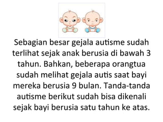 Sebagian 
besar 
gejala 
au8sme 
sudah 
terlihat 
sejak 
anak 
berusia 
di 
bawah 
3 
tahun. 
Bahkan, 
beberapa 
orangtua 
sudah 
melihat 
gejala 
au8s 
saat 
bayi 
mereka 
berusia 
9 
bulan. 
Tanda-­‐tanda 
au8sme 
berikut 
sudah 
bisa 
dikenali 
sejak 
bayi 
berusia 
satu 
tahun 
ke 
atas. 
 