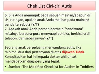 Chek 
List 
Ciri-­‐ciri 
Au8s 
6. 
Bila 
Anda 
menunjuk 
pada 
sebuah 
mainan/apapun 
di 
sisi 
ruangan, 
apakah 
anak 
Anda 
melihat 
pada 
mainan/ 
benda 
tersebut? 
(Y/T) 
7. 
Apakah 
anak 
Anda 
pernah 
bermain 
"sandiwara" 
misalnya 
berpura-­‐pura 
menyuapi 
boneka, 
berbicara 
di 
telepon, 
dan 
sebagainya? 
(Y/T) 
Seorang 
anak 
berpeluang 
menyandang 
au8s, 
jika 
minimal 
dua 
dari 
pertanyaan 
di 
atas 
dijawab 
Tidak. 
Konsultasikan 
hal 
ini 
kepada 
dokter 
ahli 
untuk 
mendapatkan 
diagnosis 
yang 
tepat. 
• Sumber: 
The 
Modified 
Checklist 
for 
Au8sm 
in 
Toddlers 
 