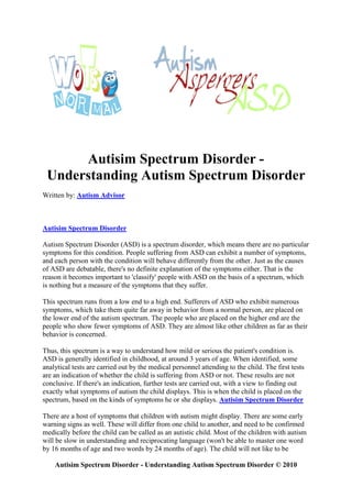 Autisim Spectrum Disorder -
 Understanding Autism Spectrum Disorder
Written by: Autism Advisor



Autisim Spectrum Disorder

Autism Spectrum Disorder (ASD) is a spectrum disorder, which means there are no particular
symptoms for this condition. People suffering from ASD can exhibit a number of symptoms,
and each person with the condition will behave differently from the other. Just as the causes
of ASD are debatable, there's no definite explanation of the symptoms either. That is the
reason it becomes important to 'classify' people with ASD on the basis of a spectrum, which
is nothing but a measure of the symptoms that they suffer.

This spectrum runs from a low end to a high end. Sufferers of ASD who exhibit numerous
symptoms, which take them quite far away in behavior from a normal person, are placed on
the lower end of the autism spectrum. The people who are placed on the higher end are the
people who show fewer symptoms of ASD. They are almost like other children as far as their
behavior is concerned.

Thus, this spectrum is a way to understand how mild or serious the patient's condition is.
ASD is generally identified in childhood, at around 3 years of age. When identified, some
analytical tests are carried out by the medical personnel attending to the child. The first tests
are an indication of whether the child is suffering from ASD or not. These results are not
conclusive. If there's an indication, further tests are carried out, with a view to finding out
exactly what symptoms of autism the child displays. This is when the child is placed on the
spectrum, based on the kinds of symptoms he or she displays. Autisim Spectrum Disorder

There are a host of symptoms that children with autism might display. There are some early
warning signs as well. These will differ from one child to another, and need to be confirmed
medically before the child can be called as an autistic child. Most of the children with autism
will be slow in understanding and reciprocating language (won't be able to master one word
by 16 months of age and two words by 24 months of age). The child will not like to be

    Autisim Spectrum Disorder - Understanding Autism Spectrum Disorder © 2010
 