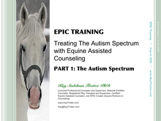 EPICTrainingJune6,2008
©KaySudekumTrotter2008
www.KayTrotter.com
EPIC TRAINING
Treating The Autism Spectrum
with Equine Assisted
Counseling
PART 1: The Autism Spectrum
Kay Sudekum Trotter PhD
Licensed Professional Counselor and Supervisor, National Certified
Counselor, Registered Play Therapist and Supervisor, Certified
Equine Assisted Counselor, and EPIC Creator (Equine Partners In
Counseling)
www.KayTrotter.com
Kay@KayTrotter.com
 
