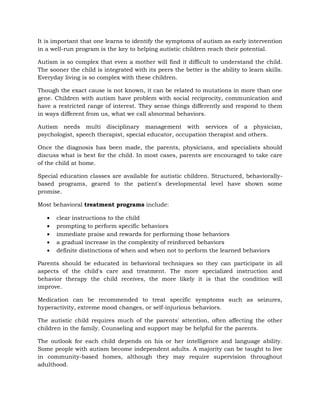 It is important that one learns to identify the symptoms of autism as early intervention
in a well-run program is the key to helping autistic children reach their potential.

Autism is so complex that even a mother will find it difficult to understand the child.
The sooner the child is integrated with its peers the better is the ability to learn skills.
Everyday living is so complex with these children.

Though the exact cause is not known, it can be related to mutations in more than one
gene. Children with autism have problem with social reciprocity, communication and
have a restricted range of interest. They sense things differently and respond to them
in ways different from us, what we call abnormal behaviors.

Autism needs multi disciplinary management with services of a physician,
psychologist, speech therapist, special educator, occupation therapist and others.

Once the diagnosis has been made, the parents, physicians, and specialists should
discuss what is best for the child. In most cases, parents are encouraged to take care
of the child at home.

Special education classes are available for autistic children. Structured, behaviorally-
based programs, geared to the patient's developmental level have shown some
promise.

Most behavioral treatment programs include:

       clear instructions to the child
       prompting to perform specific behaviors
       immediate praise and rewards for performing those behaviors
       a gradual increase in the complexity of reinforced behaviors
       definite distinctions of when and when not to perform the learned behaviors

Parents should be educated in behavioral techniques so they can participate in all
aspects of the child's care and treatment. The more specialized instruction and
behavior therapy the child receives, the more likely it is that the condition will
improve.

Medication can be recommended to treat specific symptoms such as seizures,
hyperactivity, extreme mood changes, or self-injurious behaviors.

The autistic child requires much of the parents' attention, often affecting the other
children in the family. Counseling and support may be helpful for the parents.

The outlook for each child depends on his or her intelligence and language ability.
Some people with autism become independent adults. A majority can be taught to live
in community-based homes, although they may require supervision throughout
adulthood.
 