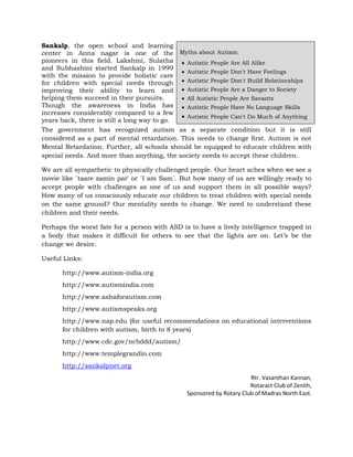 Sankalp, the open school and learning
center in Anna nagar is one of the Myths about Autism:
pioneers in this field. Lakshmi, Sulatha      Autistic People Are All Alike
and Subhashini started Sankalp in 1999
                                              Autistic People Don't Have Feelings
with the mission to provide holistic care
for children with special needs through       Autistic People Don't Build Relationships
improving their ability to learn and          Autistic People Are a Danger to Society
helping them succeed in their pursuits.       All Autistic People Are Savants
Though the awareness in India has             Autistic People Have No Language Skills
increases considerably compared to a few
                                              Autistic People Can't Do Much of Anything
years back, there is still a long way to go.
The government has recognized autism as a separate condition but it is still
considered as a part of mental retardation. This needs to change first. Autism is not
Mental Retardation. Further, all schools should be equipped to educate children with
special needs. And more than anything, the society needs to accept these children.

We are all sympathetic to physically challenged people. Our heart aches when we see a
movie like ´taare zamin par' or ´I am Sam´. But how many of us are willingly ready to
accept people with challenges as one of us and support them in all possible ways?
How many of us consciously educate our children to treat children with special needs
on the same ground? Our mentality needs to change. We need to understand these
children and their needs.

Perhaps the worst fate for a person with ASD is to have a lively intelligence trapped in
a body that makes it difficult for others to see that the lights are on. Let’s be the
change we desire.

Useful Links:

      http://www.autism-india.org
      http://www.autismindia.com
      http://www.ashaforautism.com
      http://www.autismspeaks.org
      http://www.nap.edu (for useful recommendations on educational interventions
      for children with autism, birth to 8 years)
      http://www.cdc.gov/ncbddd/autism/
      http://www.templegrandin.com
      http://sankalpnet.org
                                                                      Rtr. Vasanthan Kannan,
                                                                      Rotaract Club of Zenith,
                                               Sponsored by Rotary Club of Madras North East.
 
