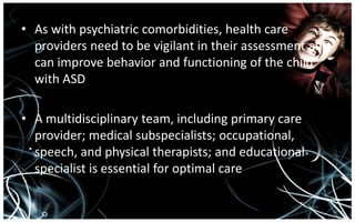 • As with psychiatric comorbidities, health care
  providers need to be vigilant in their assessment as it
  can improve behavior and functioning of the child
  with ASD

• A multidisciplinary team, including primary care
  provider; medical subspecialists; occupational,
  speech, and physical therapists; and educational
  specialist is essential for optimal care
 