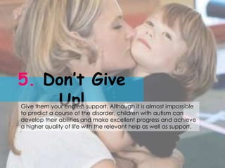 5. Don’t Give
    Up!
Give them your endless support. Although it is almost impossible
to predict a course of the disorder, children with autism can
develop their abilities and make excellent progress and achieve
a higher quality of life with the relevant help as well as support.
 