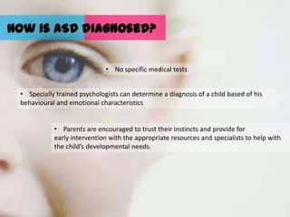 How is ASD diagnosed?


                              • No specific medical tests


 • Specially trained psychologists can determine a diagnosis of a child based of his
 behavioural and emotional characteristics


            • Parents are encouraged to trust their instincts and provide for
            early intervention with the appropriate resources and specialists to help with
            the child’s developmental needs.
 