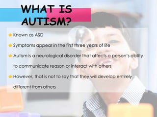 WHAT IS
   AUTISM?
Known as ASD

Symptoms appear in the first three years of life

Autism is a neurological disorder that affects a person’s ability

to communicate reason or interact with others

However, that is not to say that they will develop entirely

different from others
 