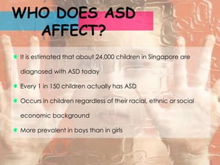 WHO DOES ASD
  AFFECT?
It is estimated that about 24,000 children in Singapore are

diagnosed with ASD today

Every 1 in 150 children actually has ASD

Occurs in children regardless of their racial, ethnic or social

economic background

More prevalent in boys than in girls
 