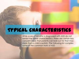 Typical characteristics
     While every child who is diagnosed with ASD do not
     exhibit the same characteristics, there are certain key
     concern areas that parents can look out for that may
     imply that a child is autistic. The following list compiles
     some of the common traits of ASD
 