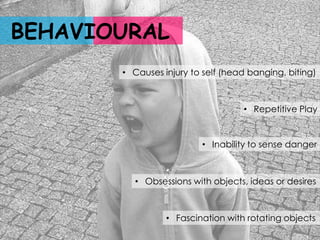 BEHAVIOURAL
       • Causes injury to self (head banging, biting)



                                   • Repetitive Play


                         • Inability to sense danger



         • Obsessions with objects, ideas or desires



                 • Fascination with rotating objects
 