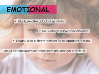 EMOTIONAL
          • Highly sensitive or lack of sensitivity


                              • Unusual high or low pain tolerance


         • Laughs, cries or throw tantrums for no apparent reasons


• Shows extreme frustration when there are changes in routines
 