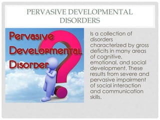 PERVASIVE DEVELOPMENTAL
DISORDERS
Is a collection of
disorders
characterized by gross
deficits in many areas
of cognitive,
emotional, and social
development. These
results from severe and
pervasive impairment
of social interaction
and communication
skills.
 