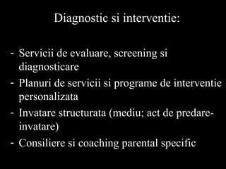 Diagnostic si interventie:
- Servicii de evaluare, screening si
diagnosticare
- Planuri de servicii si programe de interventie
personalizata
- Invatare structurata (mediu; act de predare-
invatare)
- Consiliere si coaching parental specific
 